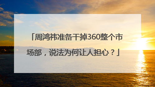 周鸿祎准备干掉360整个市场部，说法为何让人担心？