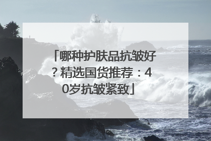 哪种护肤品抗皱好？精选国货推荐：40岁抗皱紧致