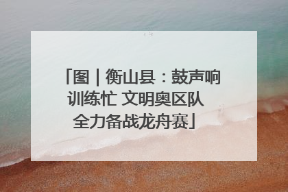 图｜衡山县：鼓声响 训练忙 文明奥区队全力备战龙舟赛