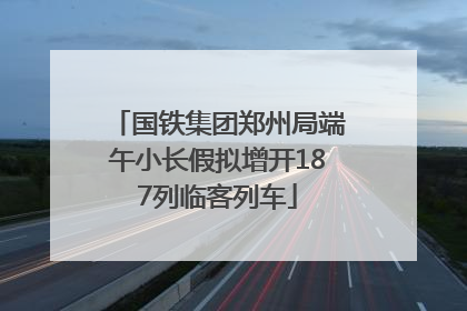 国铁集团郑州局端午小长假拟增开187列临客列车