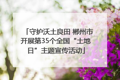 守护沃土良田 郴州市开展第35个全国“土地日”主题宣传活动