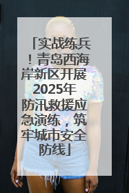 实战练兵！青岛西海岸新区开展2025年防汛救援应急演练，筑牢城市安全防线