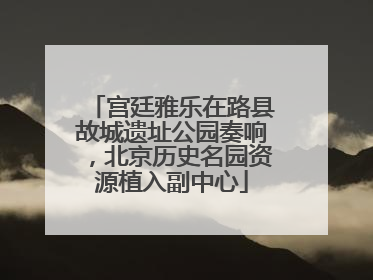 宫廷雅乐在路县故城遗址公园奏响，北京历史名园资源植入副中心