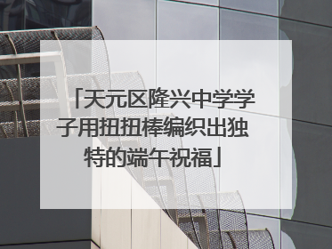 天元区隆兴中学学子用扭扭棒编织出独特的端午祝福