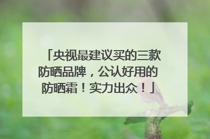 央视最建议买的三款防晒品牌，公认好用的防晒霜！实力出众！