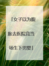 女子以为腹胀去医院竟当场生下男婴