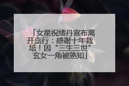 女星祝绪丹宣布离开嘉行：感谢十年栽培！因“三生三世”玄女一角被熟知