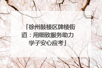 徐州鼓楼区牌楼街道：用细致服务助力学子安心应考
