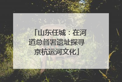 山东任城：在河道总督署遗址探寻京杭运河文化