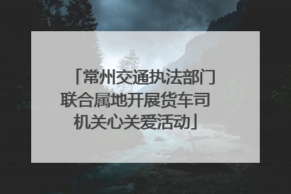 常州交通执法部门联合属地开展货车司机关心关爱活动