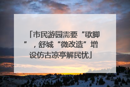 市民游园需要“歇脚”，舒城“微改造”增设仿古凉亭解民忧