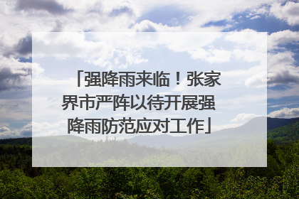 强降雨来临！张家界市严阵以待开展强降雨防范应对工作