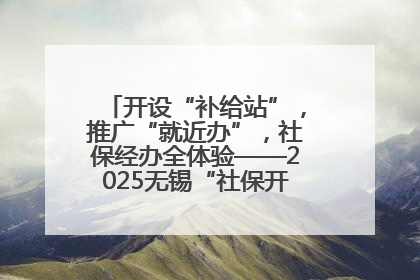 开设“补给站”，推广“就近办”，社保经办全体验——2025无锡“社保开放月”活动开启