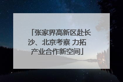张家界高新区赴长沙、北京考察 力拓产业合作新空间