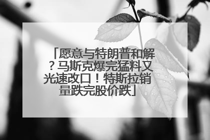 愿意与特朗普和解？马斯克爆完猛料又光速改口！特斯拉销量跌完股价跌