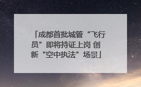 成都首批城管“飞行员”即将持证上岗 创新“空中执法”场景