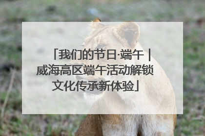 我们的节日·端午｜威海高区端午活动解锁文化传承新体验