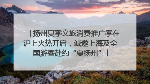 扬州夏季文旅消费推广季在沪上火热开启，诚邀上海及全国游客赴约“夏扬州”