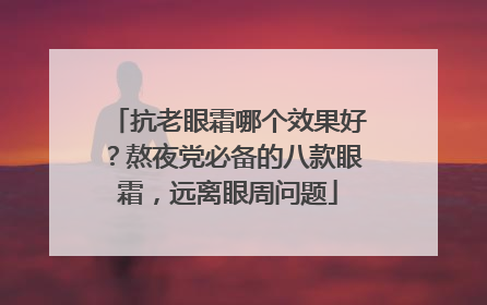 抗老眼霜哪个效果好？熬夜党必备的八款眼霜，远离眼周问题