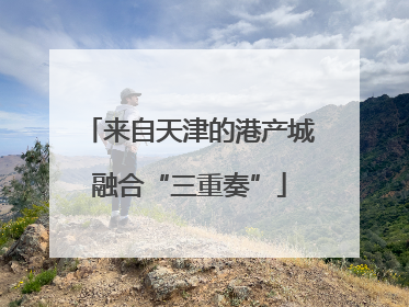 来自天津的港产城融合“三重奏”