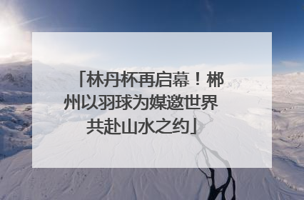 林丹杯再启幕！郴州以羽球为媒邀世界共赴山水之约