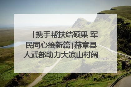 携手帮扶结硕果 军民同心绘新篇∣赫章县人武部助力大凉山村阔步乡村振兴路