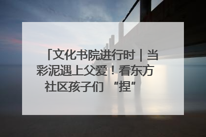 文化书院进行时｜当彩泥遇上父爱！看东方社区孩子们 “捏” 出心目中的爸爸