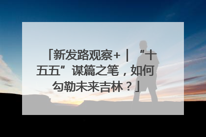 新发路观察+｜“十五五”谋篇之笔，如何勾勒未来吉林？
