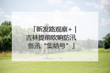新发路观察+｜吉林提前吹响防汛备汛“集结号”