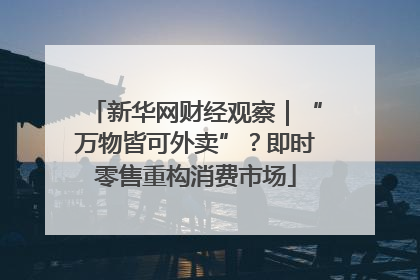 新华网财经观察｜“万物皆可外卖”？即时零售重构消费市场
