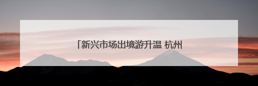 新兴市场出境游升温 杭州机场暑运客流量有望创新高