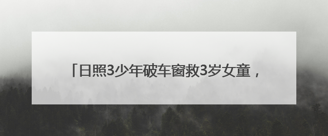 日照3少年破车窗救3岁女童，玻璃划手浑然不顾，后续来了→