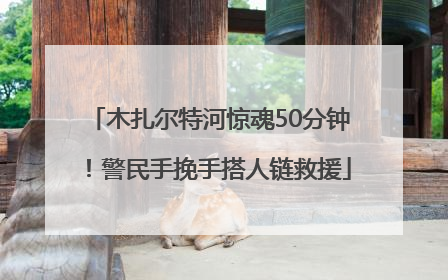 木扎尔特河惊魂50分钟！警民手挽手搭人链救援