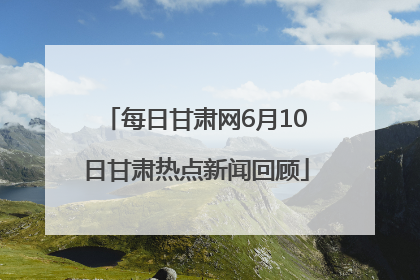 每日甘肃网6月10日甘肃热点新闻回顾