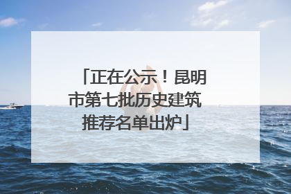 正在公示！昆明市第七批历史建筑推荐名单出炉