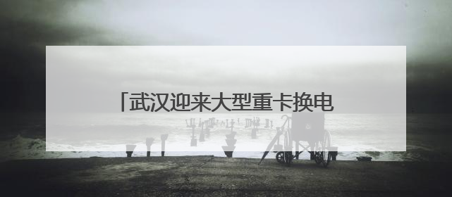 武汉迎来大型重卡换电站：换电只需5分钟，续航高达800公里