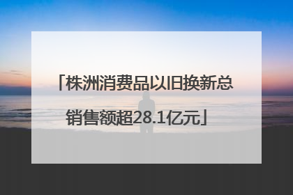 株洲消费品以旧换新总销售额超28.1亿元