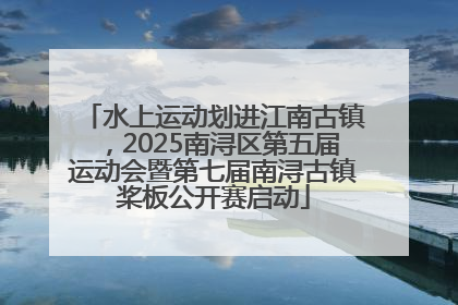 水上运动划进江南古镇，2025南浔区第五届运动会暨第七届南浔古镇桨板公开赛启动