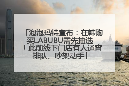 泡泡玛特宣布：在韩购买LABUBU需先抽选！此前线下门店有人通宵排队、吵架动手