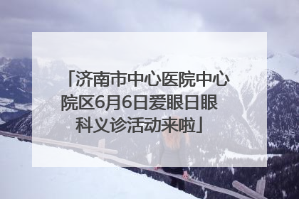 济南市中心医院中心院区6月6日爱眼日眼科义诊活动来啦