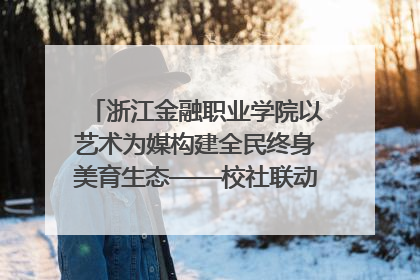 浙江金融职业学院以艺术为媒构建全民终身美育生态——校社联动共谱美育新篇章