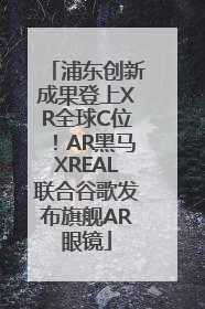 浦东创新成果登上XR全球C位！AR黑马XREAL联合谷歌发布旗舰AR眼镜
