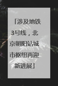 涉及地铁3号线，北京朝阳站城市枢纽再迎新进展