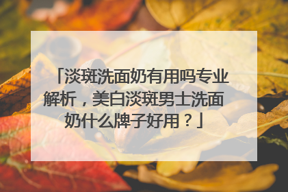 淡斑洗面奶有用吗专业解析，美白淡斑男士洗面奶什么牌子好用？