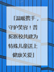 温暖携手，守护笑容！普陀医校共建为特殊儿童送上健康关爱