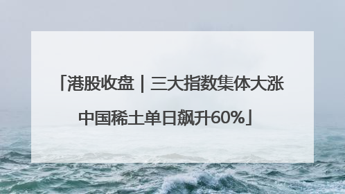 港股收盘｜三大指数集体大涨 中国稀土单日飙升60%