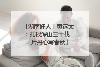 湖南好人丨黄远太：扎根深山三十载 一片丹心写春秋