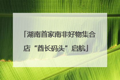 湖南首家南非好物集合店“酋长码头”启航