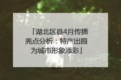 湖北区县4月传播亮点分析：特产出圈为城市形象添彩