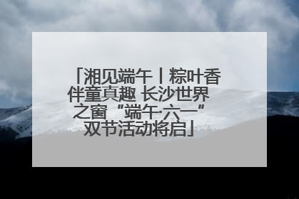 湘见端午丨粽叶香伴童真趣 长沙世界之窗“端午·六一”双节活动将启